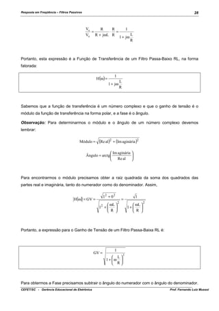 Resposta em Freqüência – Filtros Passivos

28

Vs
R
R
=
⋅ =
Ve R + jωL R

1
1 + jω

L
R

Portanto, esta expressão é a Função de Transferência de um Filtro Passa-Baixo RL, na forma
fatorada:
H(ω) =

1
1 + jω

L
R

Sabemos que a função de transferência é um número complexo e que o ganho de tensão é o
módulo da função de transferência na forma polar, e a fase é o ângulo.
Observação: Para determinarmos o módulo e o ângulo de um número complexo devemos
lembrar:
Módulo =

(Re al)2 + (Im aginária )2

 Im aginária 
Ângulo = arctg

 Re al 

Para encontrarmos o módulo precisamos obter a raiz quadrada da soma dos quadrados das
partes real e imaginária, tanto do numerador como do denominador. Assim,
H(ω) = GV =

12 + 0 2
 ωL 
1 +

 R 
2

2

=

1
 ωL 
1+ 

 R 

2

Portanto, a expressão para o Ganho de Tensão de um Filtro Passa-Baixa RL é:

GV =

1
 L
1+ ω 
 R

2

Para obtermos a Fase precisamos subtrair o ângulo do numerador com o ângulo do denominador.
CEFET/SC - Gerência Educacional de Eletrônica

Prof. Fernando Luiz Mussoi

 