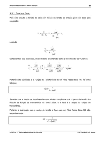 Resposta em Freqüência – Filtros Passivos

33

5.3.1. Ganho e Fase:
Para este circuito, a tensão de saída em função da tensão de entrada pode ser dada pela
expressão:

1
Xc
jωC
⋅ Ve =
⋅ Ve
Vs =
1
R + Xc
R+
jωC
ou ainda:
1
Vs
jωC
=
1
Ve
R+
jωC
Se fatorarmos esta expressão, dividindo tanto o numerador como o denominador por R, temos:
1
1
1
Vs
jωRC
jωRC
1
jωC
R
=
⋅  =
=
=
jωRC + 1 1 + jωRC
1
1 R
Ve
1+
R+
jωRC
jωC
jωRC

Portanto esta expressão é a Função de Transferência de um Filtro Passa-Baixa RC, na forma
fatorada:
H (ω) =

1
1 + jωRC

Sabemos que a função de transferência é um número complexo e que o ganho de tensão é o
módulo da função de transferência na forma polar, e a fase é o ângulo da função de
transferência.
Portanto, a expressão para o ganho de tensão e fase para um Filtro Passa-Baixa RC são,
respectivamente:
GV =

CEFET/SC - Gerência Educacional de Eletrônica

1
1 + (ωRC )2

Prof. Fernando Luiz Mussoi

 