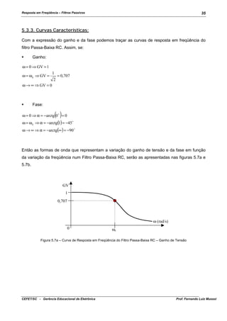 Resposta em Freqüência – Filtros Passivos

35

5.3.3. Curvas Características:
Com a expressão do ganho e da fase podemos traçar as curvas de resposta em freqüência do
filtro Passa-Baixa RC. Assim, se:
!"

Ganho:

ω = 0 ⇒ GV = 1
ω = ω c ⇒ GV =

1
2

= 0,707

ω → ∞ ⇒ GV = 0

!"

Fase:

( )

ω = 0 ⇒ α = −arctg 0 ! = 0
ω = ω c ⇒ α = −arctg(1) = −45 !

ω → ∞ ⇒ α = −arctg(∞ ) = −90 !

Então as formas de onda que representam a variação do ganho de tensão e da fase em função
da variação da freqüência num Filtro Passa-Baixa RC, serão as apresentadas nas figuras 5.7a e
5.7b.

GV
1
0,707

ω (rad/s)
0

ωc

Figura 5.7a – Curva de Resposta em Freqüência do Filtro Passa-Baixa RC – Ganho de Tensão

CEFET/SC - Gerência Educacional de Eletrônica

Prof. Fernando Luiz Mussoi

 