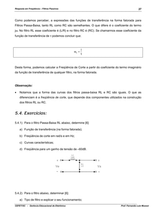 Resposta em Freqüência – Filtros Passivos

37

Como podemos perceber, a expressões das funções de transferência na forma fatorada para
Filtros Passa-Baixa, tanto RL como RC são semelhantes. O que difere é o coeficiente do termo
jω. No filtro RL esse coeficiente é (L/R) e no filtro RC é (RC). Se chamarmos esse coeficiente da
função de transferência de τ podemos concluir que:

ωc =

1
τ

Desta forma, podemos calcular a Freqüência de Corte a partir do coeficiente do termo imaginário
da função de transferência de qualquer filtro, na forma fatorada.

Observação:
•

Notamos que a forma das curvas dos filtros passa-baixa RL e RC são iguais. O que as
diferenciam é a freqüência de corte, que depende dos componentes utilizados na construção
dos filtros RL ou RC.

5.4. Exercícios:
5.4.1) Para o filtro Passa-Baixa RL abaixo, determine [6]:
a) Função de transferência (na forma fatorada);
b) Freqüência de corte em rad/s e em Hz;
c) Curvas características;
d) Freqüência para um ganho de tensão de –60dB.
L1
1mH

+
Ve

+
R1
10

-

Vs
-

5.4.2) Para o filtro abaixo, determinar [6]:
a) Tipo de filtro e explicar o seu funcionamento;
CEFET/SC - Gerência Educacional de Eletrônica

Prof. Fernando Luiz Mussoi

 