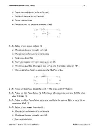Resposta em Freqüência – Filtros Passivos

38

b) Função de transferência (na forma fatorada);
c) Freqüência de corte em rad/s e em Hz;
d) Curvas características;
e) Freqüência para um ganho de tensão de –23dB.
R

+
Ve

+

10

Vs

C

100uF

-

-

5.4.3) Dado o circuito abaixo, pede-se [1]:
a) A freqüência de corte (em rad/s e em Hz);
b) A função de transferência na forma fatorada;
c) A expressão do ganho;
d) A curva de resposta em freqüência do ganho em dB;
o

e) A freqüência quando a diferença de fase entre o sinal de entrada e saída for –45 ;
f)

A tensão complexa (fasor) na saída, para Ve=10∠0 V e ω=2ωc.
o

L1
100mH

+
Ve

+
R1
1k

-

Vs
-

5.4.4) Projete um filtro Passa-Baixas RC com fc = 1kHz (dica: adote R=10kΩ) [1].
5.4.5) Projete um filtro Passa-Baixas RL de forma que a freqüência de corte seja de 3kHz (dica:
adote R=2,5kΩ) [1].
5.4.6) Projete um filtro Passa-Baixas para uma freqüência de corte de 2kHz a partir de um
capacitor de 4,7pF [1].
5.4.7) Dado o circuito abaixo, determine [6]:
a) A função de transferência na forma fatorada;
b) A freqüência de corte (em rad/s e em Hz0;
c) A curva característica;
CEFET/SC - Gerência Educacional de Eletrônica

Prof. Fernando Luiz Mussoi

 