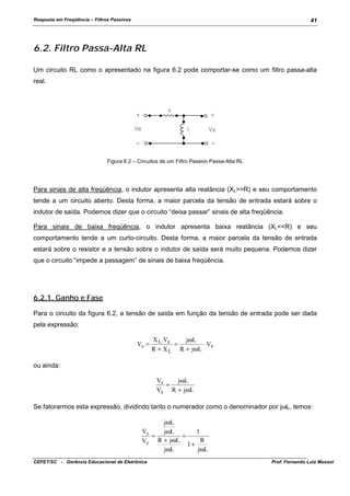 Resposta em Freqüência – Filtros Passivos

41

6.2. Filtro Passa-Alta RL
Um circuito RL como o apresentado na figura 6.2 pode comportar-se como um filtro passa-alta
real.

R

+

+

Ve

L

-

Vs
-

Figura 6.2 – Circuitos de um Filtro Passivo Passa-Alta RL

Para sinais de alta freqüência, o indutor apresenta alta reatância (XL>>R) e seu comportamento
tende a um circuito aberto. Desta forma, a maior parcela da tensão de entrada estará sobre o
indutor de saída. Podemos dizer que o circuito “deixa passar” sinais de alta freqüência.
Para sinais de baixa freqüência, o indutor apresenta baixa reatância (XL<<R) e seu
comportamento tende a um curto-circuito. Desta forma, a maior parcela da tensão de entrada
estará sobre o resistor e a tensão sobre o indutor de saída será muito pequena. Podemos dizer
que o circuito “impede a passagem” de sinais de baixa freqüência.

6.2.1. Ganho e Fase
Para o circuito da figura 6.2, a tensão de saída em função da tensão de entrada pode ser dada
pela expressão:
Vs =

X L⋅ Ve
jωL
=
⋅ Ve
+ X L R + jωL
R

ou ainda:
Vs
jωL
=
Ve R + jωL

Se fatorarmos esta expressão, dividindo tanto o numerador como o denominador por jωL, temos:
jωL
Vs
jωL
1
=
=
R
Ve R + jωL
1+
jωL
jωL
CEFET/SC - Gerência Educacional de Eletrônica

Prof. Fernando Luiz Mussoi

 
