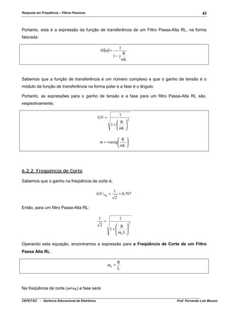 Resposta em Freqüência – Filtros Passivos

42

Portanto, esta é a expressão da função de transferência de um Filtro Passa-Alta RL, na forma
fatorada:
H(ω) =

1
1− j

R
ωL

Sabemos que a função de transferência é um número complexo e que o ganho de tensão é o
módulo da função de transferência na forma polar e a fase é o ângulo.
Portanto, as expressões para o ganho de tensão e a fase para um filtro Passa-Alta RL são,
respectivamente;
1

GV =

 R 
1+ 

 ωL 

2

 R 
α = + arctg 

 ωL 

6.2.2. Freqüência de Corte
Sabemos que o ganho na freqüência de corte é;
GV | ωc =

1
2

= 0,707

Então, para um filtro Passa-Alta RL:
1
2

=

1
 R 
1+ 
ω L

 c 

2

Operando esta equação, encontramos a expressão para a Freqüência de Corte de um Filtro
Passa Alta RL:
ωc =

R
L

Na freqüência de corte (ω=ωc) a fase será:
CEFET/SC - Gerência Educacional de Eletrônica

Prof. Fernando Luiz Mussoi

 