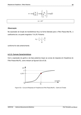 Resposta em Freqüência – Filtros Passivos

43





R 
 R 
α = arctg
= arctg(1)
 = arctg
R

 ωL 
 ⋅L
L

α = +45 !

Observação:
Na expressão da função de transferência H(ω) na forma fatorada para o Filtro Passa-Alta RL, o
coeficiente de ω na parte imaginária “τ”é L/R. Portanto:
ωc =

1 1 R
=
=
τ L L
R

conforme foi visto anteriormente.

6.2.2. Curvas Características
Com a expressão do ganho e da fase podemos traçar as curvas de resposta em freqüência do
Filtro Passa-Alta RL, como indicam as figuras 6.3a e 6.3b.

GV
1
0,707

ω (rad/s)
0

ωc

Figura 6.3a – Curva de Resposta em Freqüência do Filtro Passa-Alta RL – Ganho de Tensão

CEFET/SC - Gerência Educacional de Eletrônica

Prof. Fernando Luiz Mussoi

 