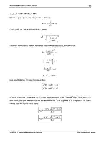 Resposta em Freqüência – Filtros Passivos

53

7.7.2. Freqüência de Corte
Sabemos que o Ganho na Freqüência de Corte é:
GV | ωc =

1
2

= 0,707

Então, para um Filtro Passa-Faixa RLC série:
1

1

=

2

 1 − ω 2 LC 

1+ 
 ωRC 



2

Elevando ao quadrado ambos os lados e operando esta equação, encontramos:
2

 1 − ω 2 LC 
 =2
1+ 
 ωRC 


2

 1 − ω 2 LC 

 =1
 ωRC 


1 − ω 2 LC
=± 1
ωRC
1 − ω 2 LC = ± ωRC
Esta igualdade nos fornece duas equações:
ω 2 LC + ωRC − 1 = 0

 2
ω LC − ωRC − 1 = 0


a

o

Como a expressão do ganho é de 2 ordem, obtemos duas equações do 2 grau, cada uma com
duas soluções que corresponderão à Freqüência de Corte Superior e à Freqüência de Corte
Inferior do Filtro Passa-Faixa Série:
ω CI =

ω CS =

CEFET/SC - Gerência Educacional de Eletrônica

− RC ±

(RC

)

2

+ 4LC

2

+ 4LC

2LC
+ RC ±

(RC

)

2LC

Prof. Fernando Luiz Mussoi

 