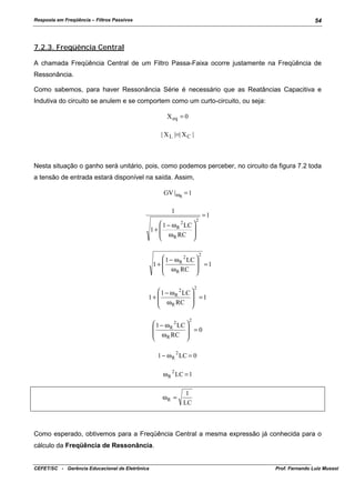 Resposta em Freqüência – Filtros Passivos

54

7.2.3. Freqüência Central
A chamada Freqüência Central de um Filtro Passa-Faixa ocorre justamente na Freqüência de
Ressonância.
Como sabemos, para haver Ressonância Série é necessário que as Reatâncias Capacitiva e
Indutiva do circuito se anulem e se comportem como um curto-circuito, ou seja:
X eq = 0
| X L |=| X C |

Nesta situação o ganho será unitário, pois, como podemos perceber, no circuito da figura 7.2 toda
a tensão de entrada estará disponível na saída. Assim,
GV |ωR = 1
1
 1 − ω R LC 

1+ 
 ω R RC 


2

=1

2

2

 1 − ω R 2 LC 
 =1
1+ 
 ω R RC 


2

 1 − ω R 2 LC 
 =1
1+ 
 ω R RC 


2

 1 − ω R 2 LC 

 =0
 ω R RC 


1 − ω R 2 LC = 0
ω R 2 LC = 1
ωR =

1
LC

Como esperado, obtivemos para a Freqüência Central a mesma expressão já conhecida para o
cálculo da Freqüência de Ressonância.

CEFET/SC - Gerência Educacional de Eletrônica

Prof. Fernando Luiz Mussoi

 