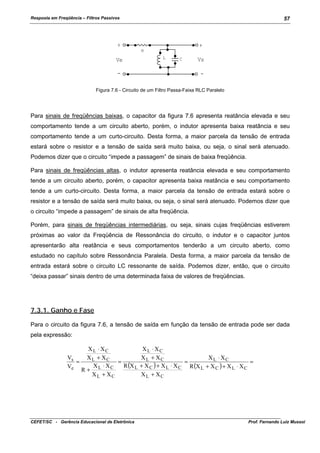 Resposta em Freqüência – Filtros Passivos

57

+

+
R

Ve

L

C

-

Vs
-

Figura 7.6 - Circuito de um Filtro Passa-Faixa RLC Paralelo

Para sinais de freqüências baixas, o capacitor da figura 7.6 apresenta reatância elevada e seu
comportamento tende a um circuito aberto, porém, o indutor apresenta baixa reatância e seu
comportamento tende a um curto-circuito. Desta forma, a maior parcela da tensão de entrada
estará sobre o resistor e a tensão de saída será muito baixa, ou seja, o sinal será atenuado.
Podemos dizer que o circuito “impede a passagem” de sinais de baixa freqüência.
Para sinais de freqüências altas, o indutor apresenta reatância elevada e seu comportamento
tende a um circuito aberto, porém, o capacitor apresenta baixa reatância e seu comportamento
tende a um curto-circuito. Desta forma, a maior parcela da tensão de entrada estará sobre o
resistor e a tensão de saída será muito baixa, ou seja, o sinal será atenuado. Podemos dizer que
o circuito “impede a passagem” de sinais de alta freqüência.
Porém, para sinais de freqüências intermediárias, ou seja, sinais cujas freqüências estiverem
próximas ao valor da Freqüência de Ressonância do circuito, o indutor e o capacitor juntos
apresentarão alta reatância e seus comportamentos tenderão a um circuito aberto, como
estudado no capítulo sobre Ressonância Paralela. Desta forma, a maior parcela da tensão de
entrada estará sobre o circuito LC ressonante de saída. Podemos dizer, então, que o circuito
“deixa passar” sinais dentro de uma determinada faixa de valores de freqüências.

7.3.1. Ganho e Fase
Para o circuito da figura 7.6, a tensão de saída em função da tensão de entrada pode ser dada
pela expressão:
XL ⋅ XC
Vs
XL + XC
=
=
XL ⋅ XC
R (X L
Ve
R+
XL + XC

CEFET/SC - Gerência Educacional de Eletrônica

XL ⋅ XC
XL + XC
XL ⋅ XC
=
=
+ X C ) + X L ⋅ X C R (X L + X C ) + X L ⋅ X C
XL + XC

Prof. Fernando Luiz Mussoi

 