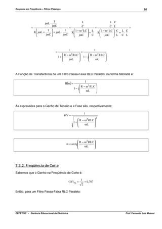 Resposta em Freqüência – Filtros Passivos

58

1
L
L C
⋅
jωC
C L
C
=
=
=
=
 1 − ω 2 LC  C L C
 1 − ω 2 LC  L

1 
1
⋅ + ⋅
+
 + jωL ⋅
R  jωL +
R
R

 jωC  L C L
 jωC  C
jωC 
jωC






jωL ⋅

=

1
 R − ω 2 RLC 

1+ 


jωL



=

1
 R − ω 2 RLC 

1 − j


ωL



A Função de Transferência de um Filtro Passa-Faixa RLC Paralelo, na forma fatorada é:
H(ω) =

1
 R − ω 2 RLC 

1 − j


ωL



As expressões para o Ganho de Tensão e a Fase são, respectivamente:
1

GV =

 R − ω 2 RLC 

1+ 


ωL



2

 R − ω 2 RLC 

α = arctg


ωL



7.3.2. Freqüência de Corte
Sabemos que o Ganho na Freqüência de Corte é:
GV | ωc =

1
2

= 0,707

Então, para um Filtro Passa-Faixa RLC Paralelo:

CEFET/SC - Gerência Educacional de Eletrônica

Prof. Fernando Luiz Mussoi

 