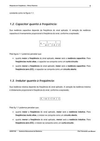 Resposta em Freqüência – Filtros Passivos

5

constante como na figura 1.1.

1.2. Capacitor quanto à freqüência:
Sua reatância capacitiva depende da freqüência do sinal aplicado. A variação da reatância
capacitiva é inversamente proporcional à freqüência do sinal, conforme a expressão:

XC =

1
1
=
ω ⋅C 2 ⋅π ⋅ f ⋅C

Pela figura 1.1 podemos perceber que:
•

quanto maior a freqüência do sinal aplicado, menor será a reatância capacitiva. Para
freqüências muito altas, o capacitor se comporta como um curto-circuito.

•

quanto menor a freqüência do sinal aplicado, maior será a reatância capacitiva. Para
freqüência zero (CC), o capacitor se comporta como um circuito aberto.

1.3. Indutor quanto à freqüência:
Sua reatância indutiva depende da freqüência do sinal aplicado. A variação da reatância indutiva
é diretamente proporcional à freqüência do sinal, conforme a expressão:

X L = ω ⋅ L = 2 ⋅π ⋅ f ⋅ L

Pela fig 1.1 podemos perceber que:
•

quanto maior a freqüência do sinal aplicado, maior será a reatância indutiva. Para
freqüências muito altas, o indutor se comporta como um circuito aberto.

•

quanto menor a freqüência do sinal aplicado, menor será a reatância indutiva. Para
freqüência zero (CC), o indutor se comporta como um curto-circuito.

CEFET/SC - Gerência Educacional de Eletrônica

Prof. Fernando Luiz Mussoi

 