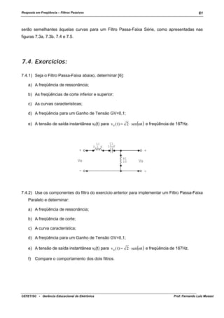 Resposta em Freqüência – Filtros Passivos

61

serão semelhantes àquelas curvas para um Filtro Passa-Faixa Série, como apresentadas nas
figuras 7.3a, 7.3b, 7.4 e 7.5.

7.4. Exercícios:
7.4.1) Seja o Filtro Passa-Faixa abaixo, determinar [6]:
a) A freqüência de ressonância;
b) As freqüências de corte inferior e superior;
c) As curvas características;
d) A freqüência para um Ganho de Tensão GV=0,1;
e) A tensão de saída instantânea vs(t) para v e ( t ) = 2 ⋅ sen(ωt ) e freqüência de 167Hz.

L1
0.1 H

C1
10uF

+
Ve

+
R1
10

-

Vs
-

7.4.2) Use os componentes do filtro do exercício anterior para implementar um Filtro Passa-Faixa
Paralelo e determinar:
a) A freqüência de ressonância;
b) A freqüência de corte;
c) A curva característica;
d) A freqüência para um Ganho de Tensão GV=0,1;
e) A tensão de saída instantânea vs(t) para v e ( t ) = 2 ⋅ sen(ωt ) e freqüência de 167Hz.
f)

Compare o comportamento dos dois filtros.

CEFET/SC - Gerência Educacional de Eletrônica

Prof. Fernando Luiz Mussoi

 