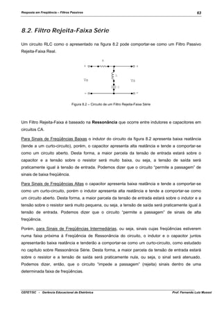 Resposta em Freqüência – Filtros Passivos

63

8.2. Filtro Rejeita-Faixa Série
Um circuito RLC como o apresentado na figura 8.2 pode comportar-se como um Filtro Passivo
Rejeita-Faixa Real.
R

+

+
L

Ve

Vs
C

-

-

Figura 8.2 – Circuito de um Filtro Rejeita-Faixa Série

Um Filtro Rejeita-Faixa é baseado na Ressonância que ocorre entre indutores e capacitores em
circuitos CA.
Para Sinais de Freqüências Baixas o indutor do circuito da figura 8.2 apresenta baixa reatância
(tende a um curto-circuito), porém, o capacitor apresenta alta reatância e tende a comportar-se
como um circuito aberto. Desta forma, a maior parcela da tensão de entrada estará sobre o
capacitor e a tensão sobre o resistor será muito baixa, ou seja, a tensão de saída será
praticamente igual à tensão de entrada. Podemos dizer que o circuito “permite a passagem” de
sinais de baixa freqüência.
Para Sinais de Freqüências Altas o capacitor apresenta baixa reatância e tende a comportar-se
como um curto-circuito, porém o indutor apresenta alta reatância e tende a comportar-se como
um circuito aberto. Desta forma, a maior parcela da tensão de entrada estará sobre o indutor e a
tensão sobre o resistor será muito pequena, ou seja, a tensão de saída será praticamente igual à
tensão de entrada. Podemos dizer que o circuito “permite a passagem” de sinais de alta
freqüência.
Porém, para Sinais de Freqüências Intermediárias, ou seja, sinais cujas freqüências estiverem
numa faixa próxima à Freqüência de Ressonância do circuito, o indutor e o capacitor juntos
apresentarão baixa reatância e tenderão a comportar-se como um curto-circuito, como estudado
no capítulo sobre Ressonância Série. Desta forma, a maior parcela da tensão de entrada estará
sobre o resistor e a tensão de saída será praticamente nula, ou seja, o sinal será atenuado.
Podemos dizer, então, que o circuito “impede a passagem” (rejeita) sinais dentro de uma
determinada faixa de freqüências.

CEFET/SC - Gerência Educacional de Eletrônica

Prof. Fernando Luiz Mussoi

 