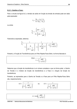 Resposta em Freqüência – Filtros Passivos

64

8.2.1. Ganho e Fase:
Para o circuito da figura 8.2, a tensão de saída em função da tensão de entrada pode ser dada
pela expressão:
Vs =

(X L + X C ) ⋅ Ve
R + (X L + X C )

ou ainda:

1 

 jωL +

jωC 
Vs


=
Ve

1 

R +  jωL +

jωC 


Fatorando a expressão, obtemos:
Vs
=
Ve

1




R


1+

1 
 jωL +

jωC 


=

1
R




2
 − ω LC + 1 
1+


jωC





=

1
 jωRC 
1+ 

 1 − ω 2 LC 

Portanto, a Função de Transferência para um Filtro Rejeita-Faixa Série, na forma fatorada é:
H(ω) =

1
 ωRC 
1+ j⋅ 

 1 − ω 2 LC 

Sabemos que a função de transferência é um número complexo e que na forma polar, o Ganho
de Tensão é o módulo da função de transferência e a Fase é o ângulo da função de
transferência.
Portanto, as expressões para o Ganho de Tensão e a Fase para um Filtro Rejeita-Faixa Série
são, respectivamente;
GV =

1
 ωRC 
1+ 

 1 − ω 2 LC 

2

ou

GV =

1
 ωRC 
1+ 

 1 − ω 2 LC 

2

 ωRC 
α = arctg

 1 − ω 2 LC 
CEFET/SC - Gerência Educacional de Eletrônica

Prof. Fernando Luiz Mussoi

 