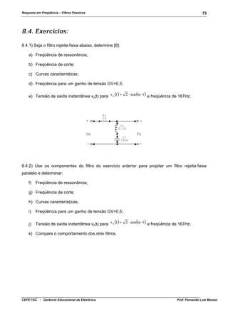Resposta em Freqüência – Filtros Passivos

73

8.4. Exercícios:
8.4.1) Seja o filtro rejeita-faixa abaixo, determine [6]:
a) Freqüência de ressonância;
b) Freqüência de corte;
c) Curvas características;
d) Freqüência para um ganho de tensão GV=0,5;
e) Tensão de saída instantânea vs(t) para v s (t ) = 2 ⋅ sen (ω ⋅ t ) e freqüência de 167Hz.

+

R1
10

+
L1
0.1H

Ve

Vs
C1
10uF

-

-

8.4.2) Use os componentes do filtro do exercício anterior para projetar um filtro rejeita-faixa
paralelo e determinar:
f)

Freqüência de ressonância;

g) Freqüência de corte;
h) Curvas características;
i)

Freqüência para um ganho de tensão GV=0,5;

j)

Tensão de saída instantânea vs(t) para v s (t ) = 2 ⋅ sen (ω ⋅ t ) e freqüência de 167Hz.

k) Compare o comportamento dos dois filtros.

CEFET/SC - Gerência Educacional de Eletrônica

Prof. Fernando Luiz Mussoi

 