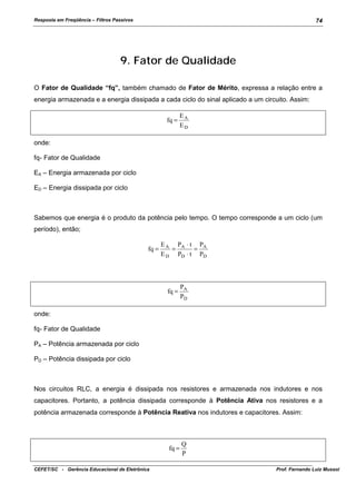 Resposta em Freqüência – Filtros Passivos

74

9. Fator de Qualidade
O Fator de Qualidade “fq”, também chamado de Fator de Mérito, expressa a relação entre a
energia armazenada e a energia dissipada a cada ciclo do sinal aplicado a um circuito. Assim:
fq =

EA
ED

onde:
fq- Fator de Qualidade
EA – Energia armazenada por ciclo
ED – Energia dissipada por ciclo

Sabemos que energia é o produto da potência pelo tempo. O tempo corresponde a um ciclo (um
período), então;
fq =

E A PA ⋅ t PA
=
=
E D PD ⋅ t PD

fq =

PA
PD

onde:
fq- Fator de Qualidade
PA – Potência armazenada por ciclo
PD – Potência dissipada por ciclo

Nos circuitos RLC, a energia é dissipada nos resistores e armazenada nos indutores e nos
capacitores. Portanto, a potência dissipada corresponde à Potência Ativa nos resistores e a
potência armazenada corresponde à Potência Reativa nos indutores e capacitores. Assim:

fq =
CEFET/SC - Gerência Educacional de Eletrônica

Q
P
Prof. Fernando Luiz Mussoi

 