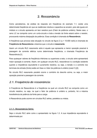 Resposta em Freqüência – Filtros Passivos

7

2. Ressonância
Como percebemos, da análise da resposta em freqüência do exemplo 1.1, existe uma
determinada freqüência em que as reatâncias indutiva e capacitiva se anulam, pois são iguais em
módulo e o circuito apresenta um teor resistivo puro (Fator de potência unitário). Neste caso, o
ramo LC se comporta como um curto-circuito e toda a tensão da fonte estará sobre o resistor,
provocando máxima dissipação de potência. Essa condição é chamada de Ressonância.
A freqüência que provoca esta situação no circuito da figura 2 (ω = 10.000 rad/s) é chamada de
Freqüência de Ressonância e dizemos que o circuito é ressonante.
Assim um circuito RLC ressonante série é aquele que apresenta a menor oposição possível à
passagem de corrente elétrica numa determinada freqüência, a chamada Freqüência de
Ressonância [1].
Para quaisquer valores de freqüência inferiores ou superiores a esta, o circuito série apresentará
maior oposição à corrente. Assim, em qualquer circuito RLC, ressonância é a condição existente
quando a impedância equivalente é puramente resistiva, ou seja, a tensão e a corrente nos
terminais de entrada (fonte) estão em fase e o fator de potência é unitário (cosφ=1) [2].
No circuito RLC ressonante paralelo ocorre o contrário do descrito acima, ou seja, a maior
oposição possível a passagem da corrente.

2.1. Freqüência de ressonância:
A Freqüência de Ressonância é a freqüência na qual um circuito RLC se comporta como um
circuito resistivo, ou seja, na qual o fator de potência é unitário e, portanto, há a máxima
transferência de potência da fonte para a carga.
A Ressonância pode ocorrer em circuitos RLC séries, paralelos ou mistos.

2.1.1. Ressonância Série:
Seja o circuito RLC série como o apresentado na figura 1.2. A sua impedância equivalente é
determinada por:

CEFET/SC - Gerência Educacional de Eletrônica

Prof. Fernando Luiz Mussoi

 