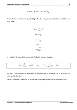 Resposta em Freqüência – Filtros Passivos

8

Z EQ = R + X C + X L = R + jωL − j

1
ωC

O circuito série é ressonante quando Zeq = R e |XL| = |XC|, ou seja, a reatância total deve ser
nula, então:

jωL − j

1
=0
ωC

jωL = j
ωL =

1
ωC

1
ωC

ω 2 LC = 1
ω=

1
LC

A freqüência de ressonância num circuito RLC série pode ser dada por:

ωR =

1
L. C

(rad/s)

ou

fR =

1
2 ⋅ π ⋅ L.C

(Hz)

Na figura 1.1 a freqüência de ressonância ωR é aquela onde as curvas de XL e XC se cruzam, ou
seja, quando |XL|=|XC|.
Se para o exemplo 1 traçarmos as curvas de Z x ω e PR x ω obteríamos os gráficos da figura 2.1.

CEFET/SC - Gerência Educacional de Eletrônica

Prof. Fernando Luiz Mussoi

 