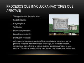 PROCESOS QUE INVOLUCRA:(FACTORES QUE
AFECTAN)
• Tipo y profundidad del medio activo.
• Carga hidráulica.
• Carga orgánica.
• Ventilación.
• Disposición por etapas.
• Caudal de recirculación.
• Distribución del caudal.
• «el proceso de tratamiento mediante filtros percoladores entra dentro de los
procesos aeróbicos de tratamiento de cultivo fijo , los cuales se emplean ,
normalmente ,para eliminar la materia orgánica que se encuentra en el agua
residual . También se pueden utilizar para llevar a cabo procesos de nitrificación»
 