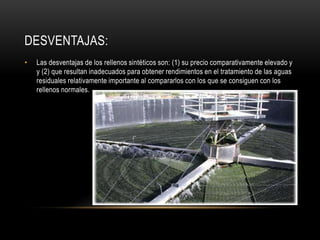 DESVENTAJAS:
• Las desventajas de los rellenos sintéticos son: (1) su precio comparativamente elevado y
y (2) que resultan inadecuados para obtener rendimientos en el tratamiento de las aguas
residuales relativamente importante al compararlos con los que se consiguen con los
rellenos normales.
 