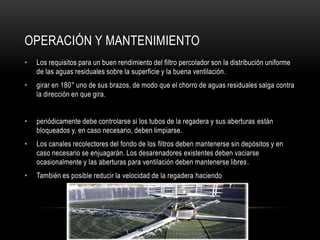 OPERACIÓN Y MANTENIMIENTO
• Los requisitos para un buen rendimiento del filtro percolador son la distribución uniforme
de las aguas residuales sobre la superficie y la buena ventilación.
• girar en 180° uno de sus brazos, de modo que el chorro de aguas residuales salga contra
la dirección en que gira.
• periódicamente debe controlarse si los tubos de la regadera y sus aberturas están
bloqueados y, en caso necesario, deben limpiarse.
• Los canales recolectores del fondo de los filtros deben mantenerse sin depósitos y en
caso necesario se enjuagarán. Los desarenadores existentes deben vaciarse
ocasionalmente y las aberturas para ventilación deben mantenerse libres.
• También es posible reducir la velocidad de la regadera haciendo
 