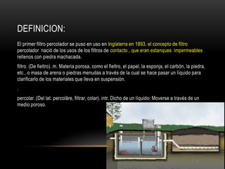 DEFINICION:
El primer filtro percolador se puso en uso en Inglaterra en 1893. el concepto de filtro
percolador nació de los usos de los filtros de contacto , que eran estanques impermeables
rellenos con piedra machacada.
filtro. (De fieltro). m. Materia porosa, como el fieltro, el papel, la esponja, el carbón, la piedra,
etc., o masa de arena o piedras menudas a través de la cual se hace pasar un líquido para
clarificarlo de los materiales que lleva en suspensión.
.
percolar. (Del lat. percolāre, filtrar, colar). intr. Dicho de un líquido: Moverse a través de un
medio poroso.
 