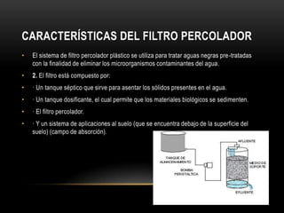 CARACTERÍSTICAS DEL FILTRO PERCOLADOR
• El sistema de filtro percolador plástico se utiliza para tratar aguas negras pre-tratadas
con la finalidad de eliminar los microorganismos contaminantes del agua.
• 2. El filtro está compuesto por:
• · Un tanque séptico que sirve para asentar los sólidos presentes en el agua.
• · Un tanque dosificante, el cual permite que los materiales biológicos se sedimenten.
• · El filtro percolador.
• · Y un sistema de aplicaciones al suelo (que se encuentra debajo de la superficie del
suelo) (campo de absorción).
 