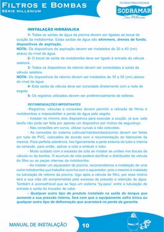 INSTALAÇÃO HIDRÁULICA
       1- Todas as saídas de água da piscina devem ser ligadas ao bocal de
sucção da motobomba. Estas saídas de água são skimmers, drenos de fundo,
dispositivos de aspiração.
NOTA: Os dispositivos de aspiração devem ser instalados de 20 a 40 (cm)
abaixo do nível da água.
       2- O bocal de saída da motobomba deve ser ligado à entrada da válvula
seletora.
       3- Todos os dispositivos de retorno devem ser conectados à saída da
válvula seletora.
NOTA: Os dispositivos de retorno devem ser instalados de 30 a 50 (cm) abaixo
do nível da água.
       4- Esta saída da válvula deve ser conectada diretamente com a rede de
esgoto.
       5- Os registros utilizados devem ser preferencialmente de esferas.

       RECOMENDAÇÕES IMPORTANTES
         -Registros, válvulas e conexões devem permitir a retirada de filtros e
motobombas e impossibilitar a perda de água pelo esgoto.
         - Instalar no mínimo dois dispositivos para executar a sucção, já que, esta
tarefa não pode ser feita por apenas um dispositivo por motivo de segurança.
         - Nas conexões em curva, utilizar curvas e não cotovelos.
         - As conexões do sistema (válvula/motobomba/piscina) devem ser feitas
por tubo de PVC, colocados de acordo com a recomendação do fabricante da
mesma. Para perfeita aderência, lixe ligeiramente a parte externa do tubo e interna
da conexão, para então, aplicar a cola e embutir o tubo.
         - Muito cuidado com o excesso de cola ao instalar as uniões nos bocais da
válvula ou da bomba. O acumulo de cola poderá danificar o distribuidor da válvula
do filtro ou as peças internas da motobomba.
         - Ao instalar um aquecedor de piscina, recomendamos a instalação de uma
outra motobomba que trabalhe sozinha com o aquecedor; pois o mesmo é instalado
na tubulação de retorno da piscina, logo após a válvula do filtro; por esse motivo
terá a sua vida útil comprometida pelo excesso de pressão e retenção de água.
Também é aconselhável que se faça um sistema “by-pass” entre a tubulação de
entrada e saída do trocador de calor.
         - Qualquer outro tipo de produto instalado na saída do tanque que
aumente a sua pressão interna, fará com que o equipamento sofra trinca ou
qualquer outro tipo de deformação que acarretará na perda da garantia.




                                          10
 