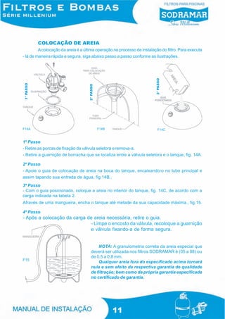 COLOCAÇÃO DE AREIA
         A colocação da areia é a última operação no processo de instalação do filtro. Para executa
- lá de maneira rápida e segura, siga abaixo passo a passo conforme as ilustrações.




                                                                         3° PASSO
1° PASSO




                                    2° PASSO




F14A                                           F14B                         F14C


1º Passo
- Retire as porcas de fixação da válvula seletora e remova-a.
- Retire a guarnição de borracha que se localiza entre a válvula seletora e o tanque, fig. 14A.

2º Passo
- Apoie o guia de colocação de areia na boca do tanque, encaixando-o no tubo principal e
assim tapando sua entrada de água, fig.14B..
3º Passo
- Com o guia posicionado, coloque a areia no interior do tanque, fig. 14C, de acordo com a
carga indicada na tabela 2.
Através de uma mangueira, encha o tanque até metade da sua capacidade máxima., fig.15.

4º Passo
- Após a colocação da carga de areia necessária, retire o guia.
                             - Limpe o encosto da válvula, recoloque a guarnição
                             e válvula fixando-a de forma segura.


                                           NOTA: A granulometria correta da areia especial que
                                       deverá ser utilizada nos filtros SODRAMAR é (05 a 08) ou
                                       de 0,5 a 0,8 mm.
F15
                                           Qualquer areia fora do especificado acima tornará
                                       nula e sem efeito da respectiva garantia de qualidade
                                       de filtração; bem como da própria garantia especificada
                                       no certificado de garantia.




                                                      11
 