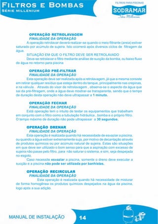 OPERAÇÃO RETROLAVAGEM
        FINALIDADE DA OPERAÇÃO
       A operação retrolavar deverá realizar-se quando o meio filtrante (areia) estiver
saturado por acúmulo de sujeira. Isto ocorrerá após diversos ciclos de filtragem da
água.
       SITUAÇÃO EM QUE O FILTRO DEVE SER RETROLAVADO
       Deve-se retrolavar o filtro mediante análise de sucção da bomba, ou baixo fluxo
de água no retorno para piscina

         OPERAÇÃO PRÉ-FILTRAR
         FINALIDADE DA OPERAÇÃO
        Esta operação deve ser realizada após a retrolavagem, já que a mesma consiste
em retirar qualquer resíduo que esteja dentro do tanque, principalmente nas crepinas,
e na válvula . Através do visor de retrolavagem , observa-se o aspecto da água que
sai da pré-filtragem, onde a água deve mostrar-se transparente, sendo que o tempo
de duração desta operação não deve ultrapassar a 1 minuto.

        OPERAÇÃO FECHAR
        FINALIDADE DA OPERAÇÃO
      Está operação tem o intuito de testar os equipamentos que trabalham
em conjunto com o filtro como a tubulação hidráulica , bomba e o próprio filtro.
O tempo máximo de duração não pode ultrapassar a 30 segundos.

        OPERAÇÃO DRENARDRENAR
         FINALIDADE DA OPERAÇÃO
        Esta operação é realizada quando há necessidade de esvaziar a piscina,
ou quando a água estiver extremamente suja, por motivo de decantação através
de produtos químicos ou por acúmulo natural de sujeira. Estas são situações
em que deve ser utilizado o bom senso para que a aspiração com excesso de
sujeira não passe pelo filtro, para não saturar o sistema, e sim, seja despejada
no esgoto.
        Caso necessite esvaziar a piscina, somente o dreno deve executar a
sucção e a piscina não pode ser utilizada por banhistas.

                      RECIRCULAR
       OPERAÇÃO RECIRCULAR
        FINALIDADE DA OPERAÇÃO
              Esta operação é realizada quando há necessidade de misturar
de forma homogênea os produtos químicos despejados na água da piscina,
logo após a sua adição.




                                           14
 