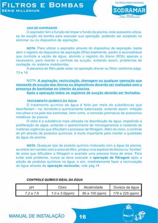 USO DE ASPIRADOR
      O aspirador tem a função de limpar o fundo da piscina, este acessório utiliza-
se da sucção da bomba para executar sua operação, podendo ser acoplado no
skimmer ou no dispositivo de aspiração.

        NOTA: Para utilizar o aspirador através do dispositivo de aspiração, basta
abrir o registro do dispositivo de aspiração (R3a) totalmente, porém é aconselhável
que controle a vazão da água, abrindo o registro do dreno (R3b) apenas o
necessário, para manter o controle da sucção, evitando assim, problemas de
cavitação no sistema motobomba.
        A alavanca do filtro pode estar na operação drenar ou filtrar conforme págs.
13 e 14.

      NOTA: A aspiração, recirculação, drenagem ou qualquer operação que
necessite da sucção dos drenos ou dispositivos deverão ser realizadas sem a
presença de banhistas no interior da piscina.
      Após a operação todos os registros de sucção deverão ser fechados.

       TRATAMENTO QUÍMICO DA ÁGUA
        O tratamento químico da água é feito por meio de substâncias que
desinfectam - na, tornando-a quimicamente balanceada, evitando assim, irritação
nos olhos e na pele dos banhistas, bem como, a corrosão prematura de acessórios
metálicos da piscina.
        O cloro é a substância mais utilizada na desinfecção da água, impedindo a
proliferação de algas, evitando o aparecimento de microrganismos e oxidando as
matérias orgânicas que dificultam o processo de filtragem. Além do cloro, o controle
do pH através de produtos químicos, é muito importante para manter a qualidade
da água da piscina.

       NOTA: Qualquer tipo de produto químico misturado com a água da piscina,
ao entrar em contato com a areia do filtro, produz uma espécie de blocos ou “torrões”
de areia que dificultam a filtragem e acarreta uma precoce troca de areia. Para
evitar este problema, nunca se deve executar a operação de filtragem após a
adição de produtos químicos na água, e sim, imediatamente fazer a recirculação
da água através da operação recircular, vide pág.14.



       CONTROLE QUÍMICO IDEAL DA ÁGUA




                                          16
 