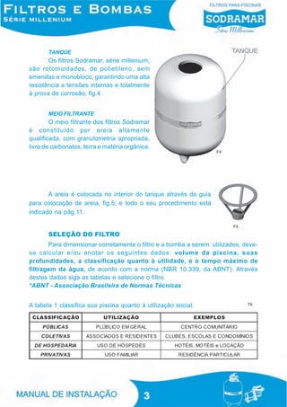 TANQUE
       Os filtros Sodramar, série millenium,
são rotomoldados, de polietileno, sem
emendas e monobloco, garantindo uma alta
resistência a tensões internas e totalmente
à prova de corrosão, fig.4.


       MEIO FILTRANTE
        O meio filtrante dos filtros Sodramar
é constituído por areia altamente
qualificada, com granulometria apropriada,
livre de carbonatos, terra e matéria orgânica.
                                                                  F4




       A areia é colocada no interior do tanque através do guia
para colocação de areia, fig.5; e todo o seu procedimento está
indicado na pág.11.

                                                                        F5

       SELEÇÃO DO FILTRO
       Para dimensionar corretamente o filtro e a bomba a serem utilizados, deve-
se calcular e/ou anotar os seguintes dados: volume da piscina, suas
profundidades, a classificação quanto à utilidade, e o tempo máximo de
filtragem da água, de acordo com a norma (NBR 10.339, da ABNT). Através
destes dados siga as tabelas e selecione o filtro.
*ABNT - Associação Brasileira de Normas Técnicas


A tabela 1 classifica sua piscina quanto à utilização social.                T6




                                           3
 