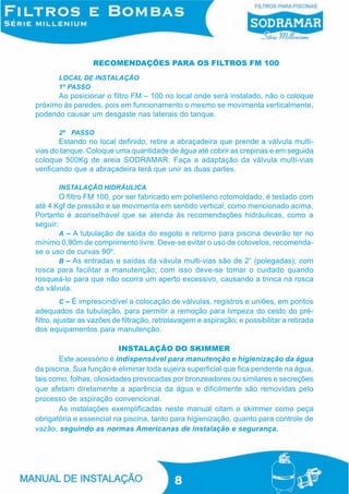 RECOMENDAÇÕES PARA OS FILTROS FM 100
       LOCAL DE INSTALAÇÃO
       1º PASSO
      Ao posicionar o filtro FM – 100 no local onde será instalado, não o coloque
próximo às paredes, pois em funcionamento o mesmo se movimenta verticalmente,
podendo causar um desgaste nas laterais do tanque.

       2º PASSO
        Estando no local definido, retire a abraçadeira que prende a válvula multi-
vias do tanque. Coloque uma quantidade de água até cobrir as crepinas e em seguida
coloque 500Kg de areia SODRAMAR. Faça a adaptação da válvula multi-vias
verificando que a abraçadeira terá que unir as duas partes.

       INSTALAÇÃO HIDRÁULICA
        O filtro FM 100, por ser fabricado em polietileno rotomoldado, é testado com
até 4 Kgf de pressão e se movimenta em sentido vertical, como mencionado acima.
Portanto é aconselhável que se atenda às recomendações hidráulicas, como a
seguir:
        A – A tubulação de saída do esgoto e retorno para piscina deverão ter no
mínimo 0,90m de comprimento livre. Deve-se evitar o uso de cotovelos, recomenda-
se o uso de curvas 90º.
        B – As entradas e saídas da vávula multi-vias são de 2” (polegadas); com
rosca para facilitar a manutenção; com isso deve-se tomar o cuidado quando
rosqueá-lo para que não ocorra um aperto excessivo, causando a trinca na rosca
da válvula.
          C – É imprescindível a colocação de válvulas, registros e uniões, em pontos
adequados da tubulação, para permitir a remoção para limpeza do cesto do pré-
filtro, ajustar as vazões de filtração, retrolavagem e aspiração; e possibilitar a retirada
dos equipamentos para manutenção.

                           INSTALAÇÃO DO SKIMMER
       Este acessório é indispensável para manutenção e higienização da água
da piscina. Sua função é eliminar toda sujeira superficial que fica pendente na água,
tais como, folhas, oliosidades provocadas por bronzeadores ou similares e secreções
que afetam diretamente a aparência da água e dificilmente são removidas pelo
processo de aspiração convencional.
       As instalações exemplificadas neste manual citam o skimmer como peça
obrigatória e essencial na piscina, tanto para higienização, quanto para controle de
vazão, seguindo as normas Americanas de instalação e segurança.




                                             8
 