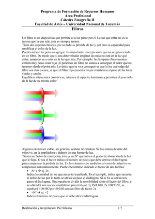 Programa de Formación de Recursos Humanos
Área Profesional
Cátedra Fotografía II
Facultad de Artes – Universidad Nacional de Tucumán

Filtros
Un filtro es un dispositivo que permite a la luz pasar por él. La luz que entra no es la
misma que la que sale, ésta es siempre menor.
Tiene dos aspectos básicos, por un lado su pérdida de luz y por otro su capacidad para
modificar el color de la luz.
Pueden retirar luz pero no agregar. Es importante tener presente que no se genera nada
en un filtro. De modo que si una determinada longitud de onda no está en la luz que
entra, tampoco va a estar en la luz que sale. Por ejemplo: las lámparas fluorescentes
emiten muy poco color rojo. Si ponemos un filtro no vamos a conseguir el color que no
tenemos desde el principio. Lo único que se va a conseguir es que la luz que salga del
filtro sea más oscura, ya que el filtro rojo presenta mayor resistencia al paso de las luces
verdes y azules.
Equilibran situaciones cromáticas, retienen el espectro luminoso y permiten el paso sólo
de la luz de su mismo color.

Algunos existen en vidrio, en gelatina, acetato de celulosa. Se los coloca delante del
objetivo, en la ampliadora o delante de una fuente de luz.
Tienen un factor de corrección, éste es un Nº que indica el grado de absorción de la luz
que le llega. O sea el factor indica el número de pasos que debe abrirse el diafragma
para compensar la pérdida de luz. En las cámaras con medición a través del objetivo se
compensan automáticamente. Puede encontrarse indicado el factor de dos formas:
 Nº x  ej. 2x
Indica la cantidad de luz que necesita la película. En el ejemplo, indica que necesita
el doble de luz por lo tanto se abrirá un paso el diafragma. Si es 8x se abrirá tres
pasos el diafragma. Otra opción es dividir la sensibilidad sobre el factor del filtro, y
se obtendrá una nueva sensibilidad para trabajar. Ej ISO 100; 2x 100/2=50, se
cambiará 100 ISO por 50 ISO con un filtro de factor 2x
 +Nº  ej. +2
Indica el número de pasos que se debe abrir el diafragma.

Realización y recopilación: Paz Silvana

1/7

 