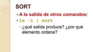 SORT 
A la salida de otros comandos: 
 ls -l | sort 
◦ ¿qué salida produce? ¿por qué 
elemento ordena? 
 