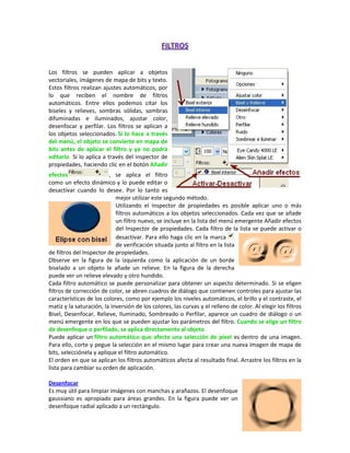 Los filtros se pueden aplicar a objetos
vectoriales, imágenes de mapa de bits y texto.
Estos filtros realizan ajustes automáticos, por
lo que reciben el nombre de filtros
automáticos. Entre ellos podemos citar los
biseles y relieves, sombras sólidas, sombras
difuminadas e iluminados, ajustar color,
desenfocar y perfilar. Los filtros se aplican a
los objetos seleccionados. Si lo hace a través
del menú, el objeto se convierte en mapa de
bits antes de aplicar el filtro y ya no podrá
editarlo. Si lo aplica a través del inspector de
propiedades, haciendo clic en el botón Añadir
efectos
, se aplica el filtro
como un efecto dinámico y lo puede editar o
desactivar cuando lo desee. Por lo tanto es
mejor utilizar este segundo método.
Utilizando el Inspector de propiedades es posible aplicar uno o más
filtros automáticos a los objetos seleccionados. Cada vez que se añade
un filtro nuevo, se incluye en la lista del menú emergente Añadir efectos
del Inspector de propiedades. Cada filtro de la lista se puede activar o
desactivar. Para ello haga clic en la marca
de verificación situada junto al filtro en la lista
de filtros del Inspector de propiedades.
Observe en la figura de la izquierda como la aplicación de un borde
biselado a un objeto le añade un relieve. En la figura de la derecha
puede ver un relieve elevado y otro hundido.
Cada filtro automático se puede personalizar para obtener un aspecto determinado. Si se eligen
filtros de corrección de color, se abren cuadros de diálogo que contienen controles para ajustar las
características de los colores, como por ejemplo los niveles automáticos, el brillo y el contraste, el
matiz y la saturación, la inversión de los colores, las curvas y el relleno de color. Al elegir los filtros
Bisel, Desenfocar, Relieve, Iluminado, Sombreado o Perfilar, aparece un cuadro de diálogo o un
menú emergente en los que se pueden ajustar los parámetros del filtro. Cuando se elige un filtro
de desenfoque o perfilado, se aplica directamente al objeto.
Puede aplicar un filtro automático que afecte una selección de píxel es dentro de una imagen.
Para ello, corte y pegue la selección en el mismo lugar para crear una nueva imagen de mapa de
bits, selecciónela y aplique el filtro automático.
El orden en que se aplican los filtros automáticos afecta al resultado final. Arrastre los filtros en la
lista para cambiar su orden de aplicación.
Desenfocar
Es muy útil para limpiar imágenes con manchas y arañazos. El desenfoque
gaussiano es apropiado para áreas grandes. En la figura puede ver un
desenfoque radial aplicado a un rectángulo.

 