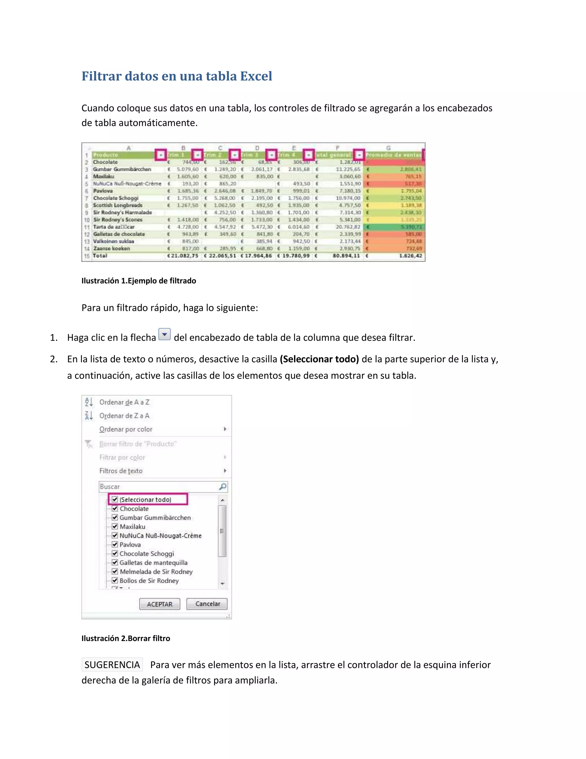Filtrar datos en una tabla Excel
Cuando coloque sus datos en una tabla, los controles de filtrado se agregarán a los encabezados
de tabla automáticamente.

Ilustración 1.Ejemplo de filtrado

Para un filtrado rápido, haga lo siguiente:
1. Haga clic en la flecha

del encabezado de tabla de la columna que desea filtrar.

2. En la lista de texto o números, desactive la casilla (Seleccionar todo) de la parte superior de la lista y,
a continuación, active las casillas de los elementos que desea mostrar en su tabla.

Ilustración 2.Borrar filtro

SUGERENCIA Para ver más elementos en la lista, arrastre el controlador de la esquina inferior
derecha de la galería de filtros para ampliarla.

 