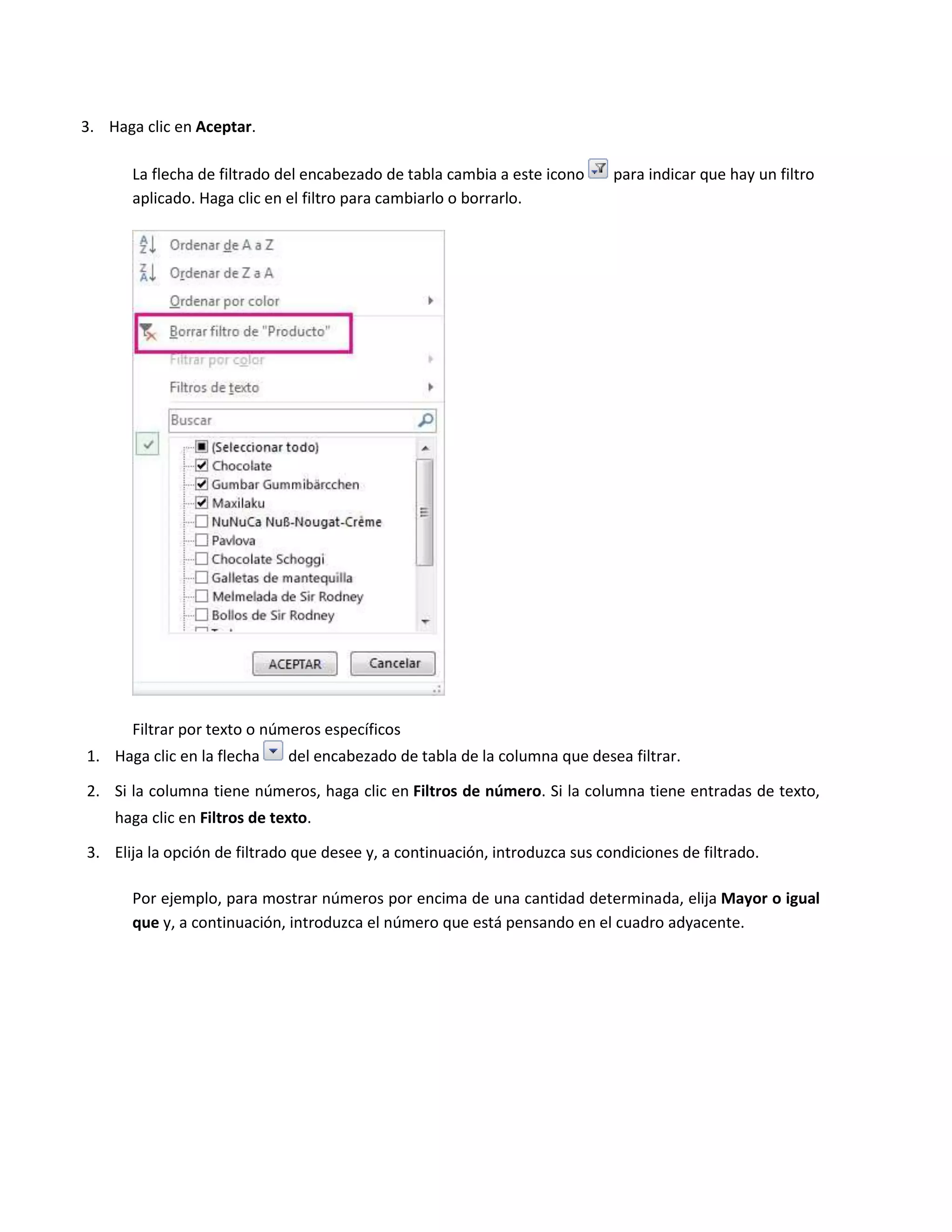 3. Haga clic en Aceptar.
La flecha de filtrado del encabezado de tabla cambia a este icono
aplicado. Haga clic en el filtro para cambiarlo o borrarlo.

para indicar que hay un filtro

Filtrar por texto o números específicos
1. Haga clic en la flecha

del encabezado de tabla de la columna que desea filtrar.

2. Si la columna tiene números, haga clic en Filtros de número. Si la columna tiene entradas de texto,
haga clic en Filtros de texto.
3. Elija la opción de filtrado que desee y, a continuación, introduzca sus condiciones de filtrado.
Por ejemplo, para mostrar números por encima de una cantidad determinada, elija Mayor o igual
que y, a continuación, introduzca el número que está pensando en el cuadro adyacente.

 