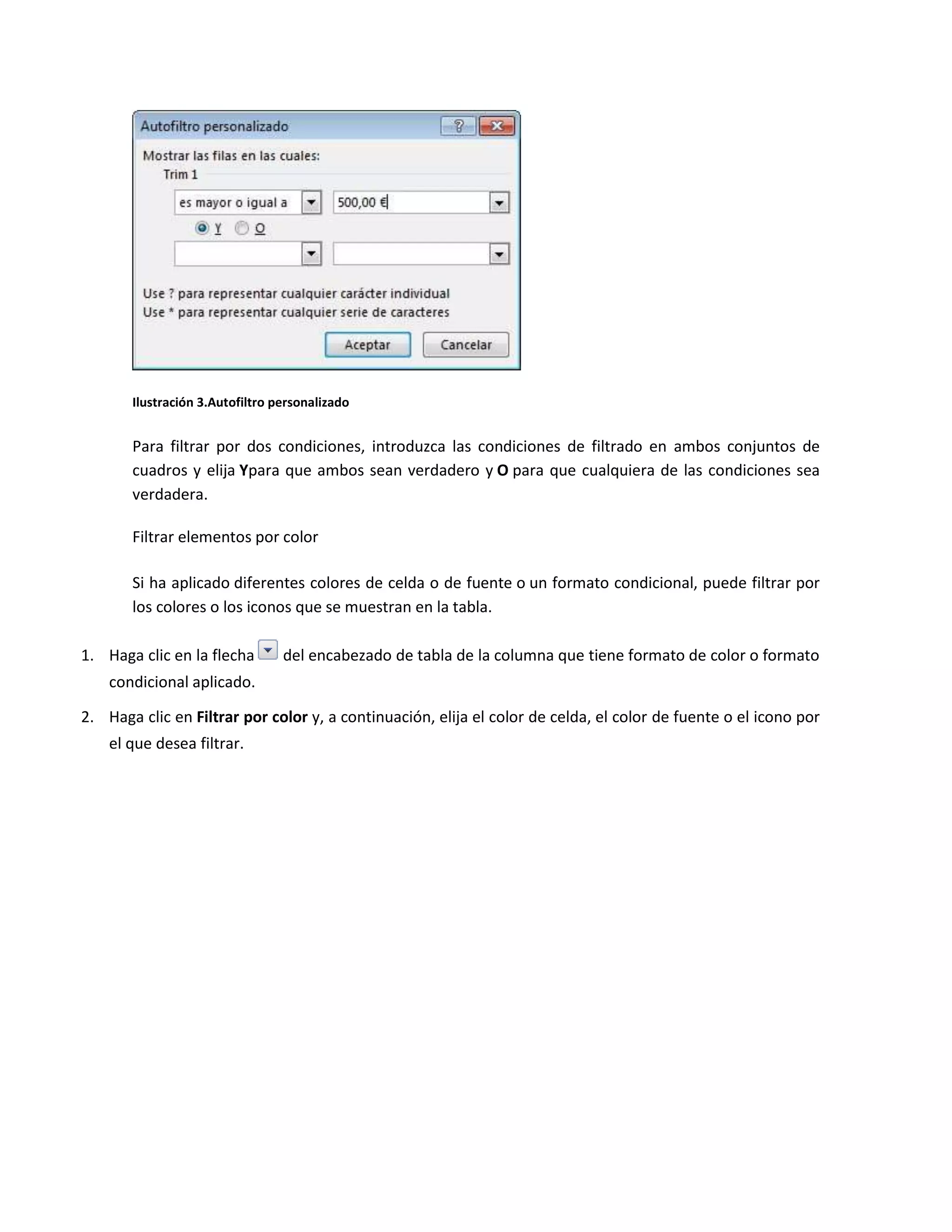 Ilustración 3.Autofiltro personalizado

Para filtrar por dos condiciones, introduzca las condiciones de filtrado en ambos conjuntos de
cuadros y elija Ypara que ambos sean verdadero y O para que cualquiera de las condiciones sea
verdadera.
Filtrar elementos por color
Si ha aplicado diferentes colores de celda o de fuente o un formato condicional, puede filtrar por
los colores o los iconos que se muestran en la tabla.
1. Haga clic en la flecha

del encabezado de tabla de la columna que tiene formato de color o formato

condicional aplicado.
2. Haga clic en Filtrar por color y, a continuación, elija el color de celda, el color de fuente o el icono por
el que desea filtrar.

 