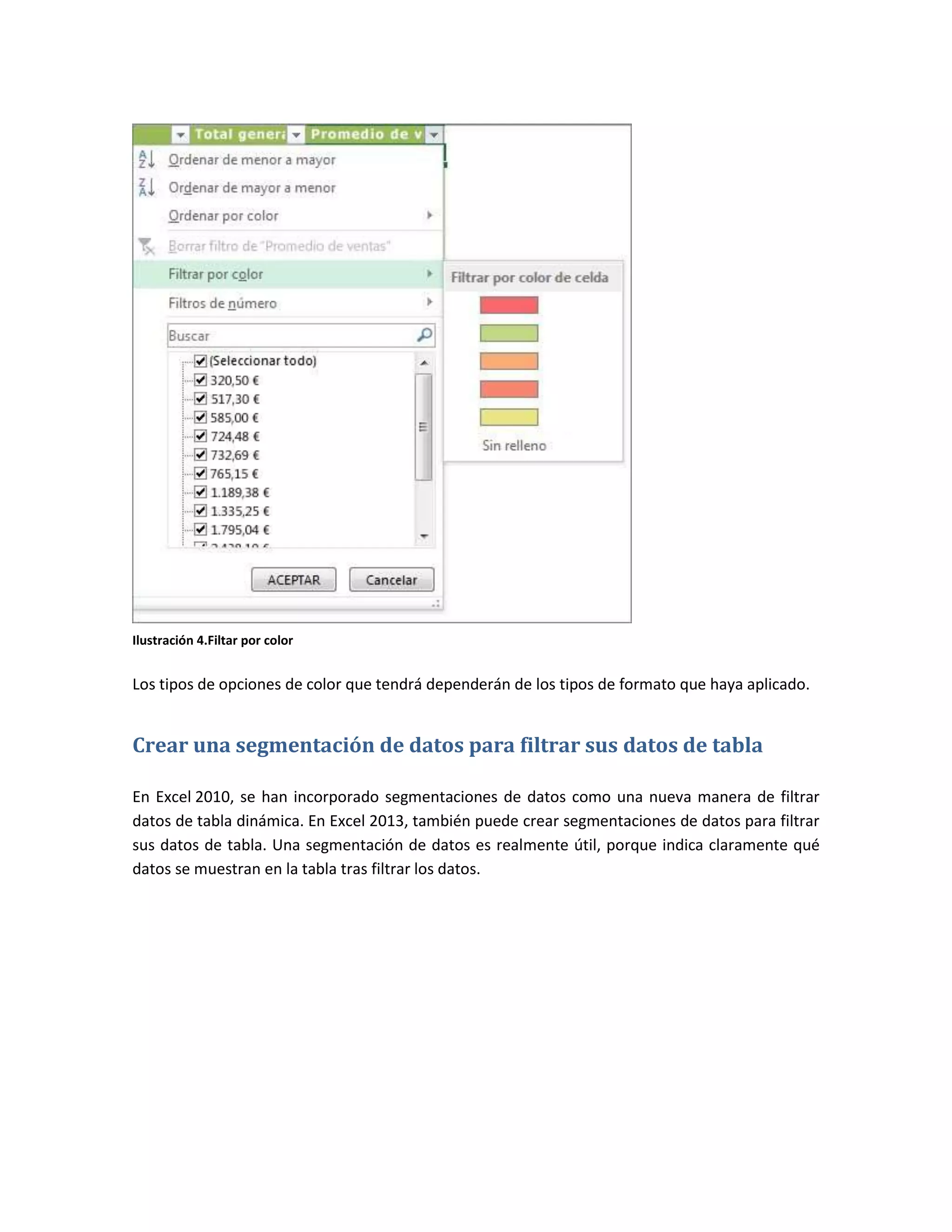 Ilustración 4.Filtar por color

Los tipos de opciones de color que tendrá dependerán de los tipos de formato que haya aplicado.

Crear una segmentación de datos para filtrar sus datos de tabla
En Excel 2010, se han incorporado segmentaciones de datos como una nueva manera de filtrar
datos de tabla dinámica. En Excel 2013, también puede crear segmentaciones de datos para filtrar
sus datos de tabla. Una segmentación de datos es realmente útil, porque indica claramente qué
datos se muestran en la tabla tras filtrar los datos.

 