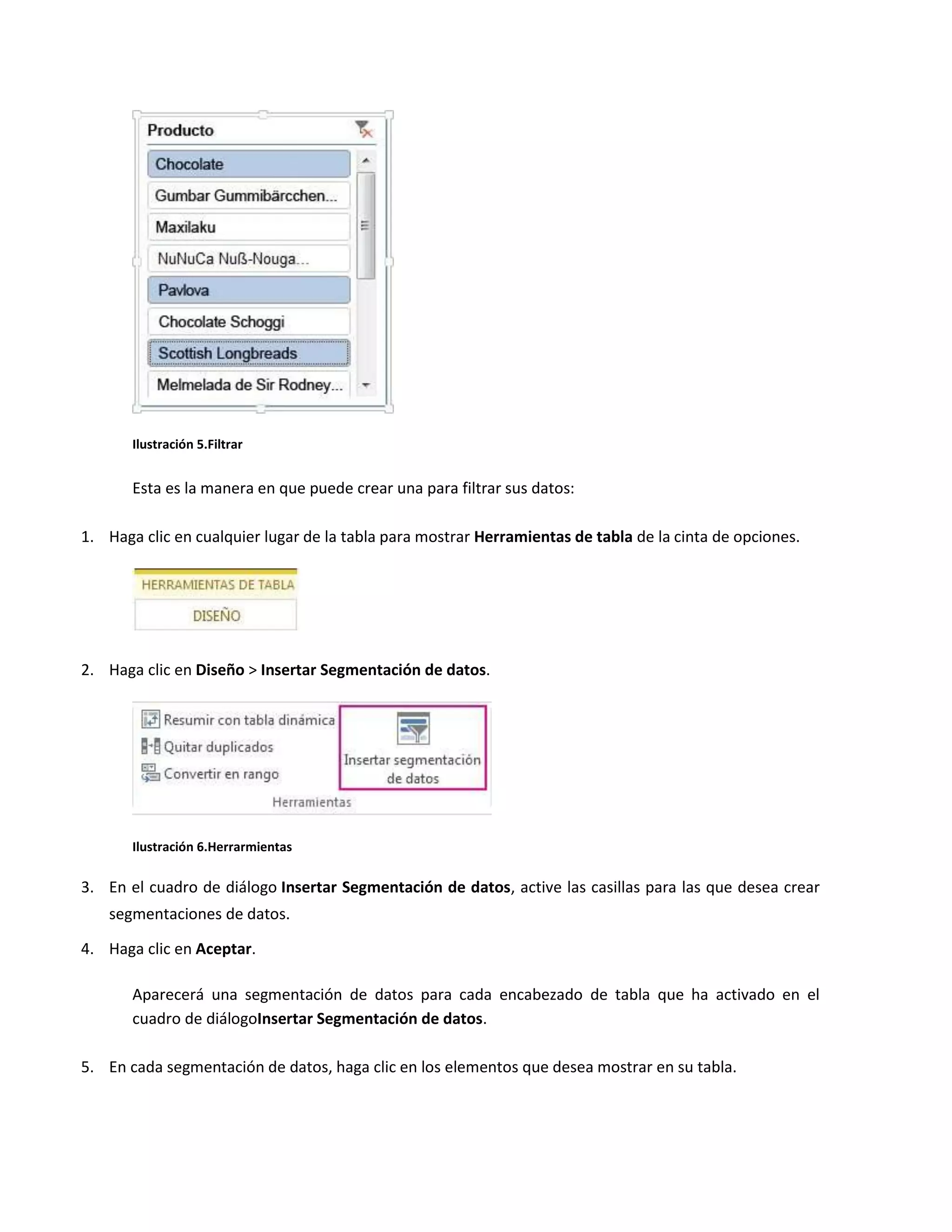 Ilustración 5.Filtrar

Esta es la manera en que puede crear una para filtrar sus datos:
1. Haga clic en cualquier lugar de la tabla para mostrar Herramientas de tabla de la cinta de opciones.

2. Haga clic en Diseño > Insertar Segmentación de datos.

Ilustración 6.Herrarmientas

3. En el cuadro de diálogo Insertar Segmentación de datos, active las casillas para las que desea crear
segmentaciones de datos.
4. Haga clic en Aceptar.
Aparecerá una segmentación de datos para cada encabezado de tabla que ha activado en el
cuadro de diálogoInsertar Segmentación de datos.
5. En cada segmentación de datos, haga clic en los elementos que desea mostrar en su tabla.

 