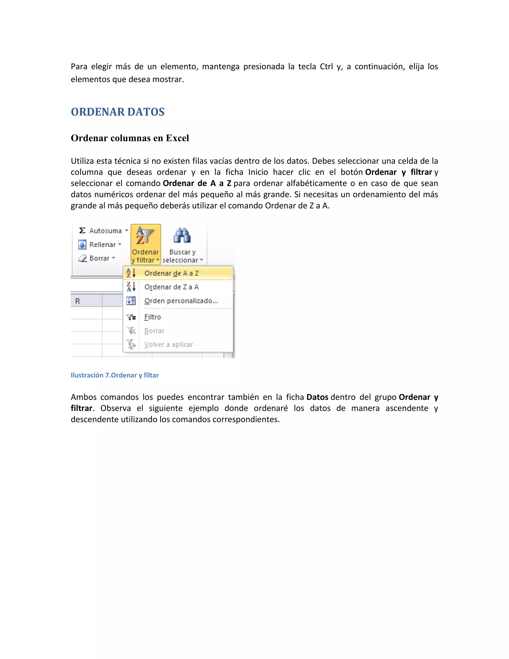 Para elegir más de un elemento, mantenga presionada la tecla Ctrl y, a continuación, elija los
elementos que desea mostrar.

ORDENAR DATOS
Ordenar columnas en Excel
Utiliza esta técnica si no existen filas vacías dentro de los datos. Debes seleccionar una celda de la
columna que deseas ordenar y en la ficha Inicio hacer clic en el botón Ordenar y filtrar y
seleccionar el comando Ordenar de A a Z para ordenar alfabéticamente o en caso de que sean
datos numéricos ordenar del más pequeño al más grande. Si necesitas un ordenamiento del más
grande al más pequeño deberás utilizar el comando Ordenar de Z a A.

Ilustración 7.Ordenar y filtar

Ambos comandos los puedes encontrar también en la ficha Datos dentro del grupo Ordenar y
filtrar. Observa el siguiente ejemplo donde ordenaré los datos de manera ascendente y
descendente utilizando los comandos correspondientes.

 