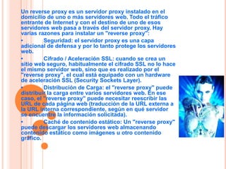 Un reverse proxy es un servidor proxy instalado en el
domicilio de uno o más servidores web. Todo el tráfico
entrante de Internet y con el destino de uno de esos
servidores web pasa a través del servidor proxy. Hay

•     REVERSE PROXY / PROXY
varias razones para instalar un "reverse proxy":
         Seguridad: el servidor proxy es una capa
adicional de defensa y por lo tanto protege los servidores
web.
•
                        INVERSO
         Cifrado / Aceleración SSL: cuando se crea un
sitio web seguro, habitualmente el cifrado SSL no lo hace
el mismo servidor web, sino que es realizado por el
"reverse proxy", el cual está equipado con un hardware
de aceleración SSL (Security Sockets Layer).
•        Distribución de Carga: el "reverse proxy" puede
distribuir la carga entre varios servidores web. En ese
caso, el "reverse proxy" puede necesitar reescribir las
URL de cada página web (traducción de la URL externa a
la URL interna correspondiente, según en qué servidor
se encuentre la información solicitada).
•        Caché de contenido estático: Un "reverse proxy"
puede descargar los servidores web almacenando
contenido estático como imágenes u otro contenido
gráfico.
 
