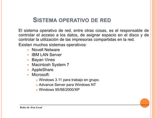 SISTEMA OPERATIVO DE RED
El sistema operativo de red, entre otras cosas, es el responsable de
controlar el acceso a los datos, de asignar espacio en el disco y de
controlar la utilización de las impresoras compartidas en la red.
Existen muchos sistemas operativos:
      Novell Netware
      IBM LAN Server
      Bayan Vines
      Macintosh System 7
      AppleShare
      Microsoft:
                Windows 3.11 para trabajo en grupo.
                Advance Server para Windows NT
                Windows 95/98/2000/XP



Redes de Área Local
                                                           13
 