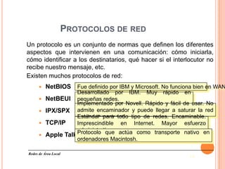 PROTOCOLOS DE RED
Un protocolo es un conjunto de normas que definen los diferentes
aspectos que intervienen en una comunicación: cómo iniciarla,
cómo identificar a los destinatarios, qué hacer si el interlocutor no
recibe nuestro mensaje, etc.
Existen muchos protocolos de red:
         NetBIOS      Fue definido por IBM y Microsoft. No funciona bien en WAN
                       Desarrollado por IBM. Muy rápido en
         NetBEUI      pequeñas redes.
                       Implementado por Novell. Rápido y fácil de usar. No
                       No es encaminable
         IPX/SPX      admite encaminador y puede llegar a saturar la red
                       con los “broadcast” tipo de redes. Encaminable.
                       Estándar para todo
         TCP/IP       Imprescindible en Internet. Mayor esfuerzo
                       administrativo actúa como transporte nativo en
                       Protocolo que
         Apple Talk
                       ordenadores Macintosh.

Redes de Área Local
                                                                  14
 