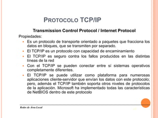 PROTOCOLO TCP/IP
          Transmission Control Protocol / Internet Protocol
Propiedades:
   Es un protocolo de transporte orientado a paquetes que fracciona los
    datos en bloques, que se transmiten por separado.
   El TCP/IP es un protocolo con capacidad de encaminamiento
   El TCP/IP es seguro contra los fallos producidos en las distintas
    líneas de la red
   Con el TCP/IP se pueden conectar entre sí sistemas operativos
    completamente diferentes.
   El TCP/IP se puede utilizar como plataforma para numerosas
    aplicaciones cliente-servidor que envían los datos con este protocolo;
    pero, además el TCP/IP también soporta otros niveles de protocolos
    de la aplicación. Microsoft ha implementado todas las características
    de NetBIOS dentro de este protocolo


Redes de Área Local
                                                                15
 