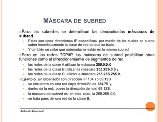 MÁSCARA DE SUBRED
Para  las subredes se determinan las denominadas máscaras de
subred.
   Estas son unas direcciones IP específicas, por medio de las cuales se puede
    saber inmediatamente la clase de red de que se trata.
   Y también se sabe qué ordenadores están en la misma subred
Pero  en las redes TCP/IP, las máscaras de subred posibilitan otras
funciones como el direccionamiento de segmentos de red.
   las redes de la clase A utilizan la máscara 255.0.0.0
   las redes de la clase B utilizan la máscara 255.255.0.0 y
   las redes de la clase C utilizan la máscara 255.255.255.0.
Ejemplo. Un ordenador con dirección IP 134.75.69.123
   se encuentra en una red cuya dirección es 134.75 y,
   dentro de la red, posee la dirección de host 69.123.
   la máscara de subred es, en este caso, la 255.255.0.0;
   se trata pues de una red de la clase B.



Redes de Área Local
                                                                     17
 