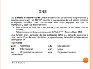 DNS
El Sistema de Nombres de Dominios (DNS) es un conjunto de protocolos y
servicios sobre una red TCP/IP, permite a los usuarios de red utilizar nombres
jerárquicos sencillos para comunicarse con otros equipos, en vez de
memorizar y usar sus direcciones IP.
   Este sistema es muy usado en Internet y en muchas de las redes privadas
    actuales.
   Aplicaciones como: browsers, servidores de Web, FTP y Telnet; utilizan DNS.
La   función mas conocida de los protocolos DNS es convertir nombres a
direcciones IP por la mayor facilidad de aprenderlos y la flexibilidad de cambiar
la dirección IP.
Ejemplos

com        Comercial                   edu     Educacional
int        Internacional               mil     Militar
net        Organizaciones de red       org     Organizaciones no
comerciales


Redes de Área Local
                                                                      18
 
