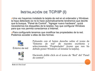 INSTALACIÓN DE TCP/IP (I)
Una  vez hayamos instalado la tarjeta de red en el ordenador y Windows
la haya detectado (si no lo hace automaticamente tendremos que decirle
que la busque, "Panel de Control", "Agregar nuevo hardware", quizá
necesitemos los disquettes de la tarjeta), hay que configurar Windows
para que nos permita conectarnos a Internet.
Paraconfigurarlo tenemos que modificar las propiedades de la red.
Podemos acceder a ellas de dos formas:

                      Pulsando con el boton derecho sobre el icono de
                      "Entorno de red" de nuestro escritorio y
                      seleccionando "Propiedades" (icono que nos ha
                      debido poner Windows al instalar la tarjeta).

                      Haciendo doble click en el icono de "Red" del "Panel
                      de control".

Redes de Área Local
                                                                 19
 