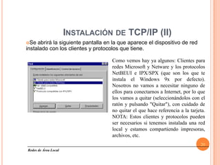 INSTALACIÓN DE TCP/IP (II)
Se  abrirá la siguiente pantalla en la que aparece el dispositivo de red
instalado con los clientes y protocolos que tiene.

                                    Como vemos hay ya algunos: Clientes para
                                    redes Microsoft y Netware y los protocolos
                                    NetBEUI e IPX/SPX (que son los que te
                                    instala el Windows 9x por defecto).
                                    Nosotros no vamos a necesitar ninguno de
                                    ellos para conectarnos a Internet, por lo que
                                    los vamos a quitar (seleccionándolos con el
                                    ratón y pulsando "Quitar"), con cuidado de
                                    no quitar el que hace referencia a la tarjeta.
                                    NOTA: Estos clientes y protocolos pueden
                                    ser necesarios si tenemos instalada una red
                                    local y estamos compartiendo impresoras,
                                    archivos, etc.
                                                                               20
Redes de Área Local
 