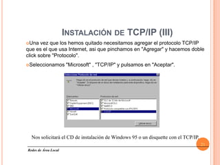 INSTALACIÓN DE TCP/IP (III)
Una   vez que los hemos quitado necesitamos agregar el protocolo TCP/IP
que es el que usa Internet, asi que pinchamos en "Agregar" y hacemos doble
click sobre "Protocolo".
Seleccionamos         "Microsoft" , "TCP/IP" y pulsamos en "Aceptar".




  Nos solicitará el CD de instalación de Windows 95 o un disquette con el TCP/IP.
                                                                                    21
Redes de Área Local
 