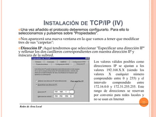 INSTALACIÓN DE TCP/IP (IV)
Una  vez añadido el protocolo deberemos configurarlo. Para ello lo
seleccionamos y pulsamos sobre "Propiedades".
Nos  aparecerá una nueva ventana en la que vamos a tener que modificar
tres de sus "carpetas":
Dirección   IP :Aquí tendremos que seleccionar "Especificar una dirección IP"
y rellenar los dos casilleros correspondientes con nuestra dirección IP y
máscara de la subred.
                                              Los valores válidos posibles como
                                              direccionees IP se ajustan a los
                                              valores 192.168.X.X (siendo los
                                              valores X cualquier número
                                              comprendido entre 0 y 255) y el
                                              intervalo    comprendido     entre
                                              172.16.0.0 y 172.31.255.255. Este
                                              rango de direcciones se reservan
                                              por convenio para redes locales y
                                              no se usan en Internet
                                                                              22
Redes de Área Local
 
